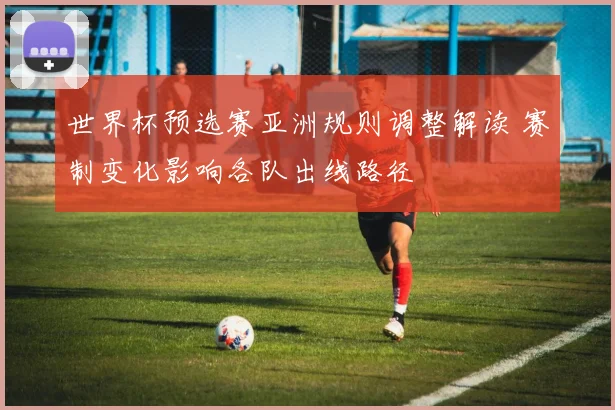 世界杯预选赛亚洲规则调整解读 赛制变化影响各队出线路径