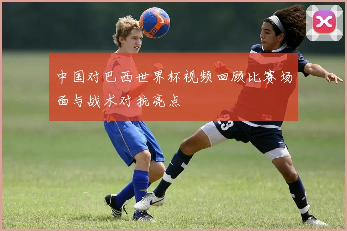 中国对巴西世界杯视频回顾比赛场面与战术对抗亮点