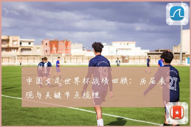中国女足世界杯战绩回顾：历届表现与关键节点梳理