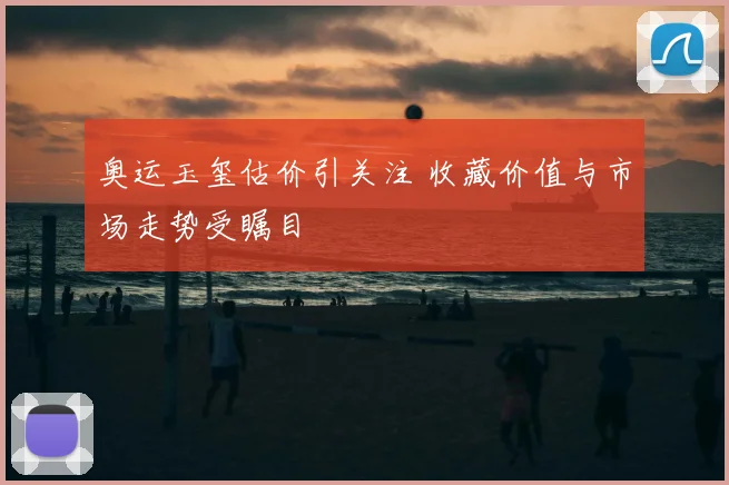 奥运玉玺估价引关注 收藏价值与市场走势受瞩目