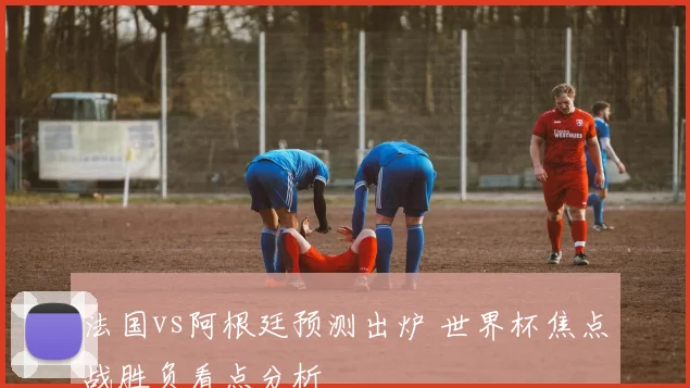 法国vs阿根廷预测出炉 世界杯焦点战胜负看点分析