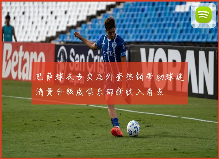 巴萨球衣专卖店外套热销带动球迷消费升级成俱乐部新收入看点