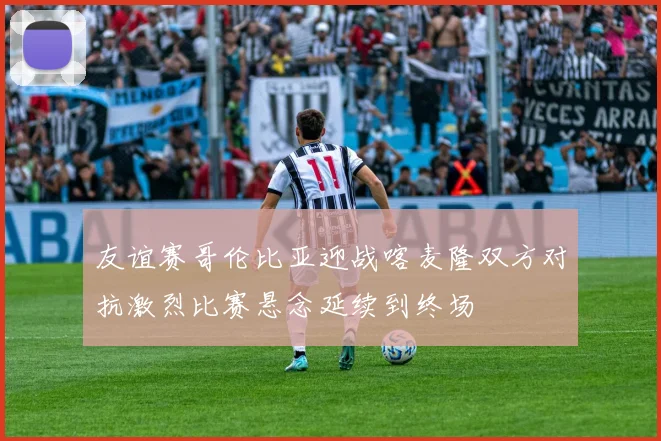 友谊赛哥伦比亚迎战喀麦隆双方对抗激烈比赛悬念延续到终场