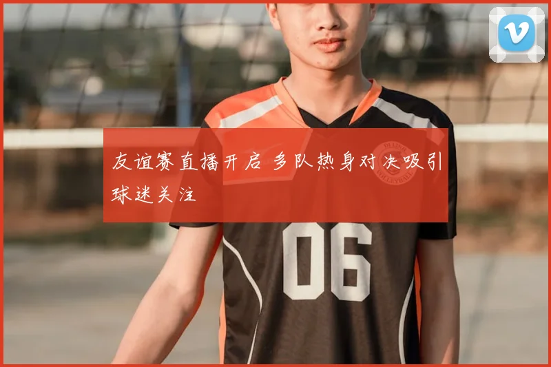 友谊赛直播开启 多队热身对决吸引球迷关注