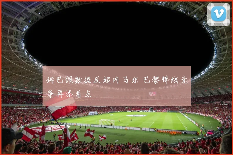 姆巴佩数据反超内马尔 巴黎锋线竞争再添看点
