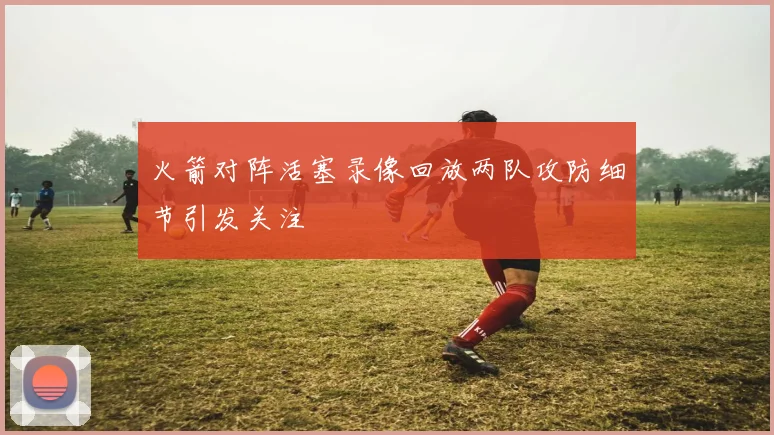 火箭对阵活塞录像回放两队攻防细节引发关注