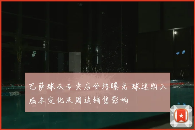 巴萨球衣专卖店价格曝光 球迷购入成本变化及周边销售影响
