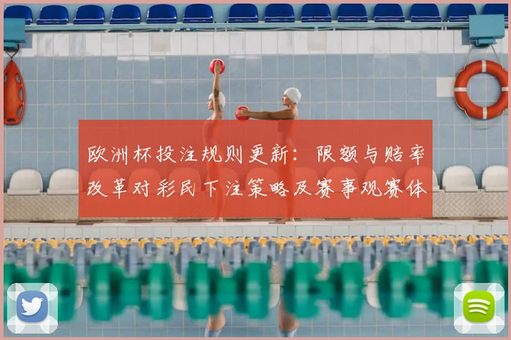 欧洲杯投注规则更新:限额与赔率改革对彩民下注策略及赛事观赛体验影响