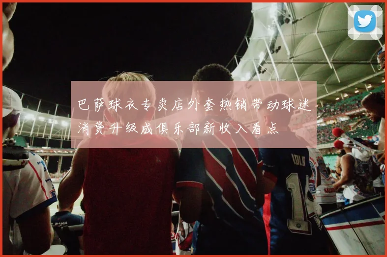 巴萨球衣专卖店外套热销带动球迷消费升级成俱乐部新收入看点