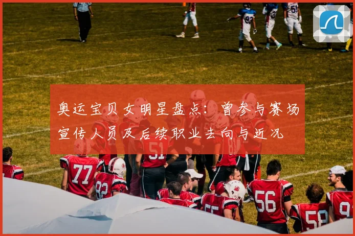 奥运宝贝女明星盘点:曾参与赛场宣传人员及后续职业去向与近况