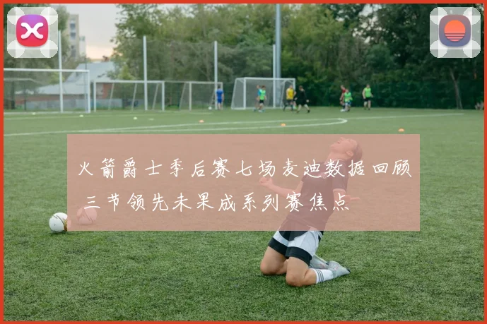 火箭爵士季后赛七场麦迪数据回顾 三节领先未果成系列赛焦点