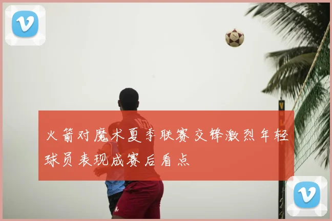 火箭对魔术夏季联赛交锋激烈年轻球员表现成赛后看点