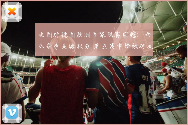 法国对德国欧洲国家联赛前瞻：两队争夺关键积分 看点集中锋线对决