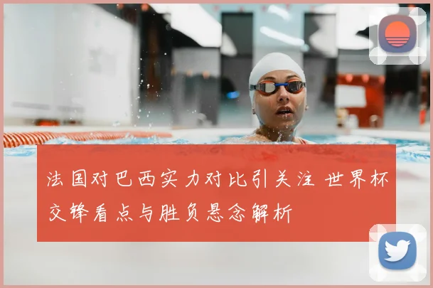 法国对巴西实力对比引关注 世界杯交锋看点与胜负悬念解析