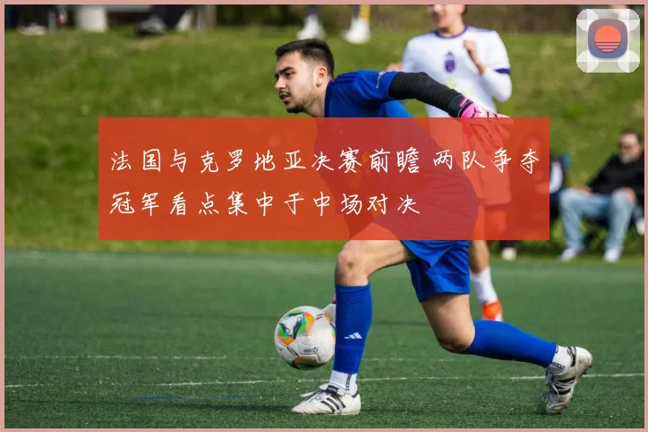 法国与克罗地亚决赛前瞻 两队争夺冠军看点集中于中场对决