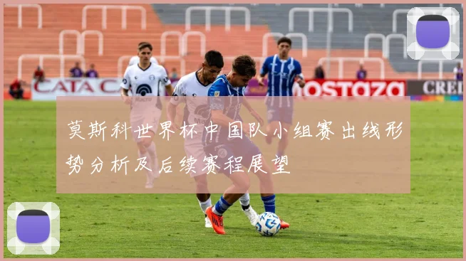 莫斯科世界杯中国队小组赛出线形势分析及后续赛程展望