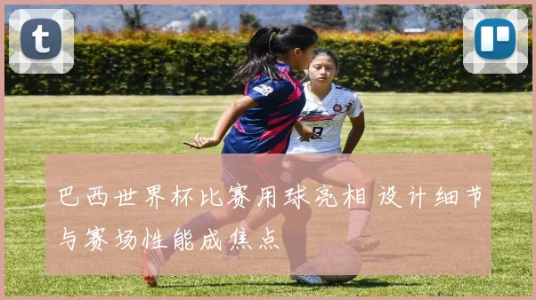 巴西世界杯比赛用球亮相 设计细节与赛场性能成焦点