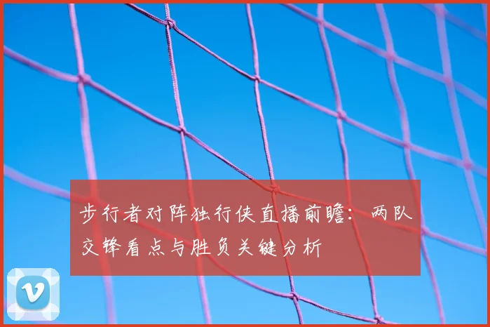 步行者对阵独行侠直播前瞻：两队交锋看点与胜负关键分析