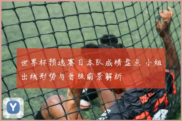 世界杯预选赛日本队成绩盘点 小组出线形势与晋级前景解析