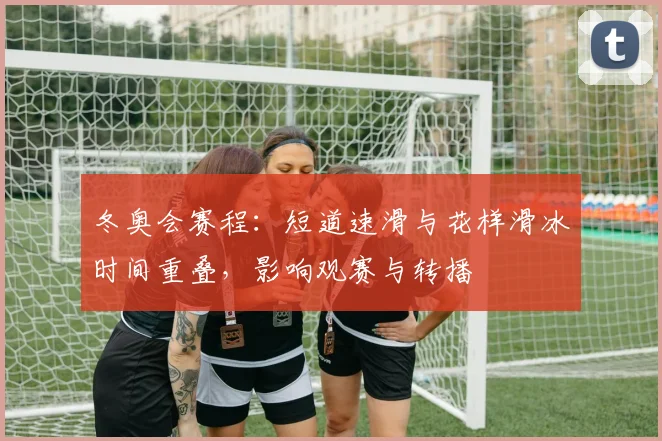 冬奥会赛程:短道速滑与花样滑冰时间重叠,影响观赛与转播