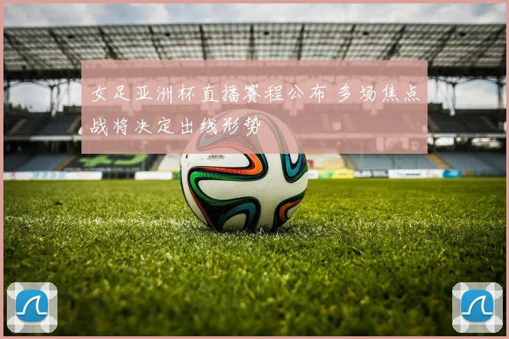 女足亚洲杯直播赛程公布 多场焦点战将决定出线形势