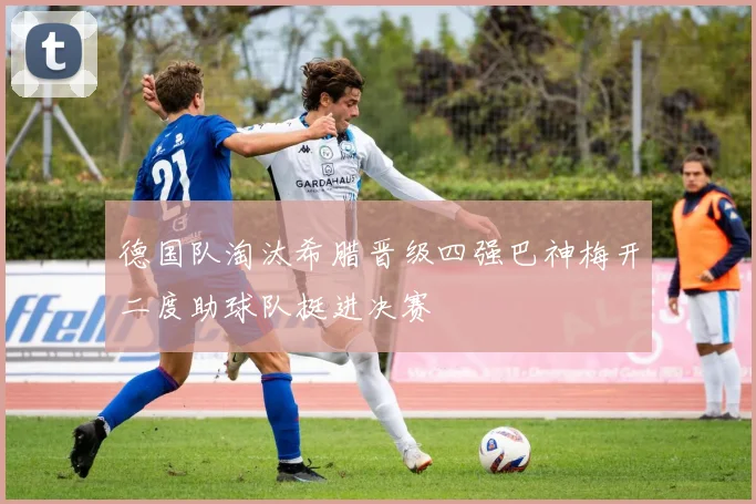 德国队淘汰希腊晋级四强巴神梅开二度助球队挺进决赛
