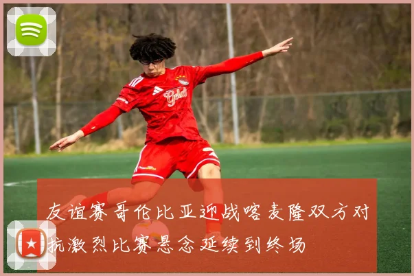 友谊赛哥伦比亚迎战喀麦隆双方对抗激烈比赛悬念延续到终场