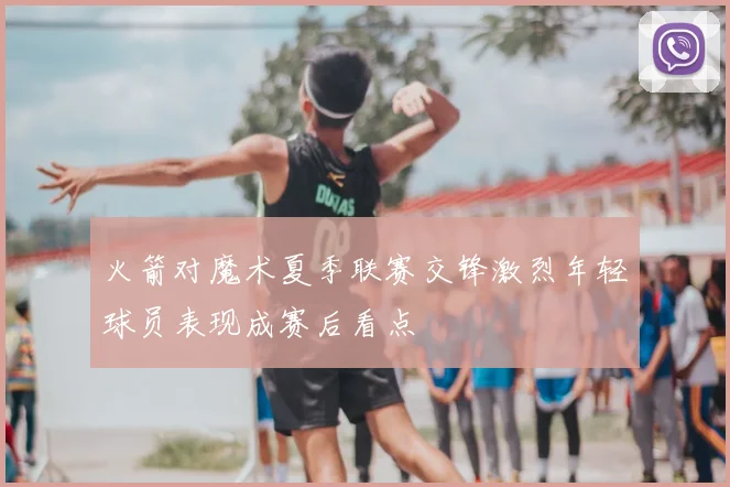 火箭对魔术夏季联赛交锋激烈年轻球员表现成赛后看点