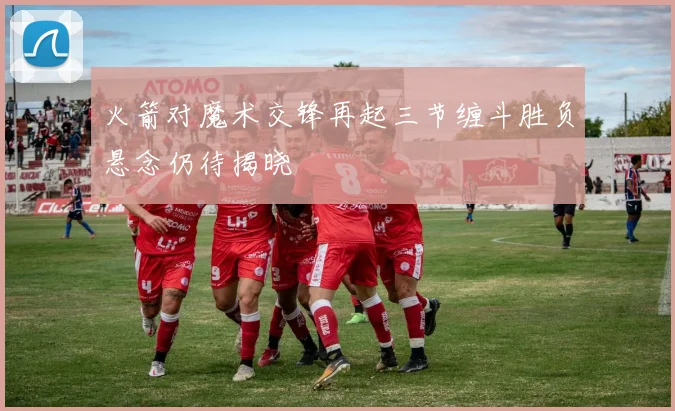 火箭对魔术交锋再起三节缠斗胜负悬念仍待揭晓