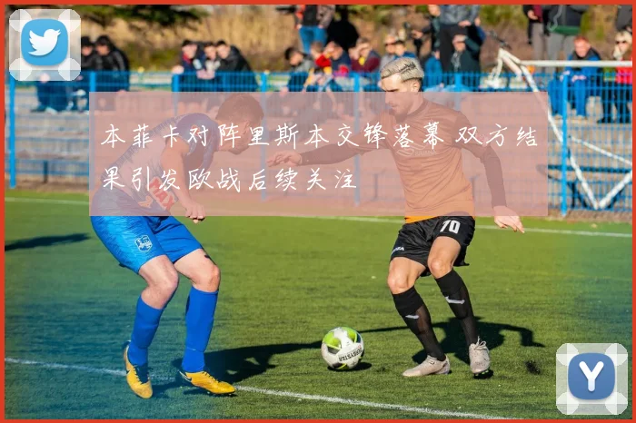 本菲卡对阵里斯本交锋落幕 双方结果引发欧战后续关注